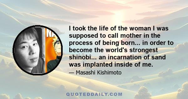 I took the life of the woman I was supposed to call mother in the process of being born... in order to become the world's strongest shinobi... an incarnation of sand was implanted inside of me.