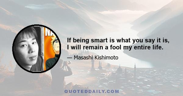 If being smart is what you say it is, I will remain a fool my entire life.