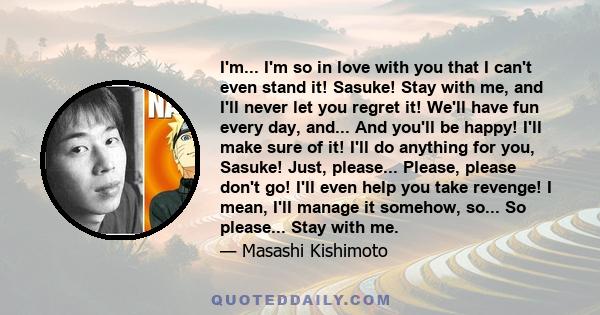 I'm... I'm so in love with you that I can't even stand it! Sasuke! Stay with me, and I'll never let you regret it! We'll have fun every day, and... And you'll be happy! I'll make sure of it! I'll do anything for you,