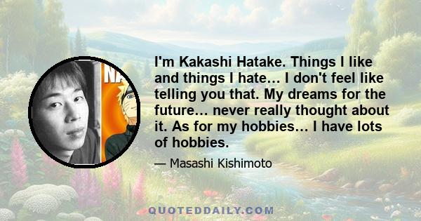 I'm Kakashi Hatake. Things I like and things I hate… I don't feel like telling you that. My dreams for the future… never really thought about it. As for my hobbies… I have lots of hobbies.