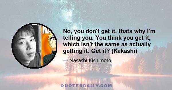 No, you don't get it, thats why I'm telling you. You think you get it, which isn't the same as actually getting it. Get it? (Kakashi)