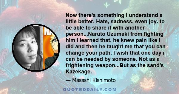 Now there's something I understand a little better. Hate, sadness, even joy. to be able to share it with another person...Naruto Uzumaki from fighting him i learned that. he knew pain like i did and then he taught me