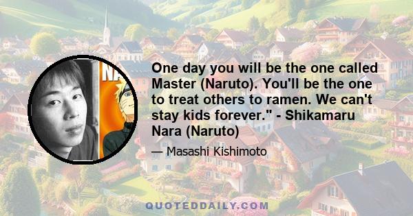 One day you will be the one called Master (Naruto). You'll be the one to treat others to ramen. We can't stay kids forever. - Shikamaru Nara (Naruto)