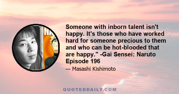 Someone with inborn talent isn't happy. It's those who have worked hard for someone precious to them and who can be hot-blooded that are happy. -Gai Sensei: Naruto Episode 196