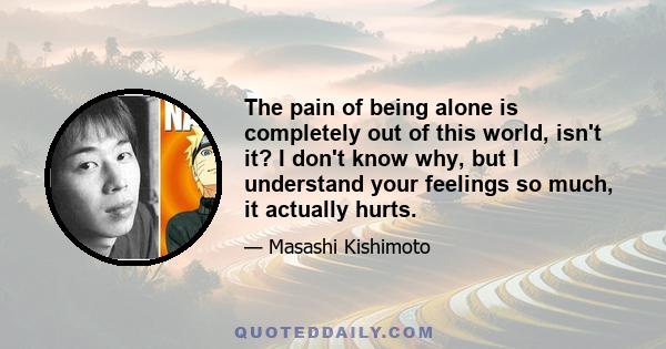 The pain of being alone is completely out of this world, isn't it? I don't know why, but I understand your feelings so much, it actually hurts.