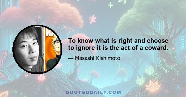 To know what is right and choose to ignore it is the act of a coward.