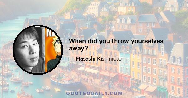 When did you throw yourselves away?