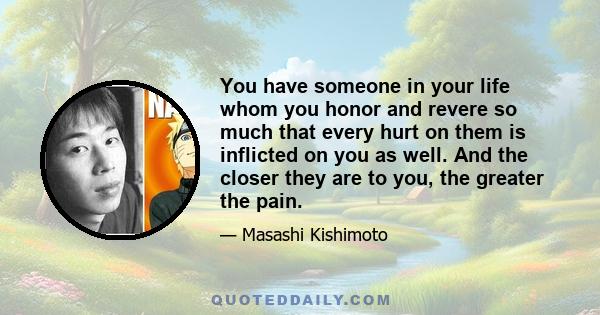 You have someone in your life whom you honor and revere so much that every hurt on them is inflicted on you as well. And the closer they are to you, the greater the pain.