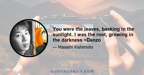 You were the leaves, basking in the sunlight. I was the root, growing in the darkness ~Danzo