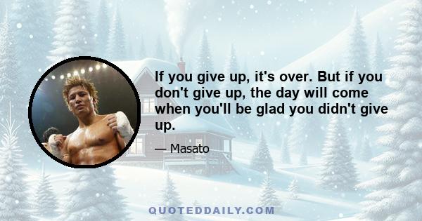 If you give up, it's over. But if you don't give up, the day will come when you'll be glad you didn't give up.