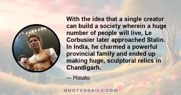 With the idea that a single creator can build a society wherein a huge number of people will live, Le Corbusier later approached Stalin. In India, he charmed a powerful provincial family and ended up making huge,