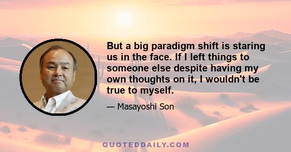 But a big paradigm shift is staring us in the face. If I left things to someone else despite having my own thoughts on it, I wouldn't be true to myself.