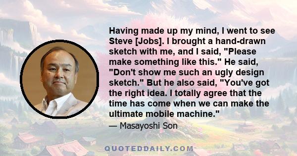 Having made up my mind, I went to see Steve [Jobs]. I brought a hand-drawn sketch with me, and I said, Please make something like this. He said, Don't show me such an ugly design sketch. But he also said, You've got the 