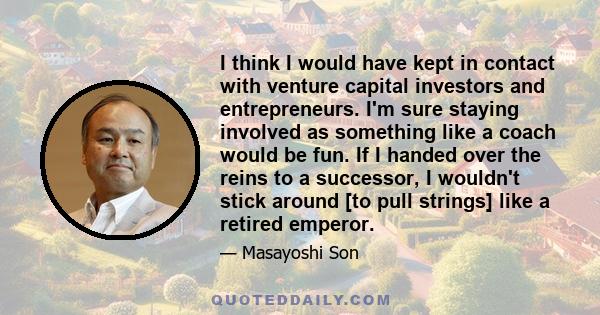 I think I would have kept in contact with venture capital investors and entrepreneurs. I'm sure staying involved as something like a coach would be fun. If I handed over the reins to a successor, I wouldn't stick around 