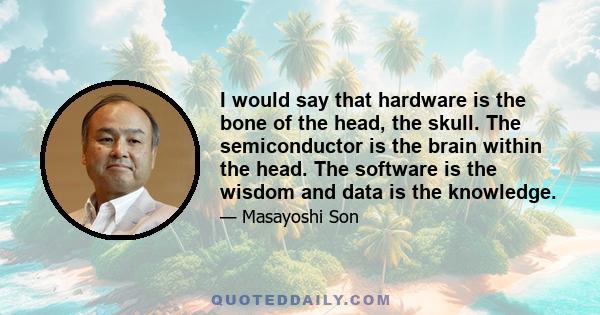 I would say that hardware is the bone of the head, the skull. The semiconductor is the brain within the head. The software is the wisdom and data is the knowledge.