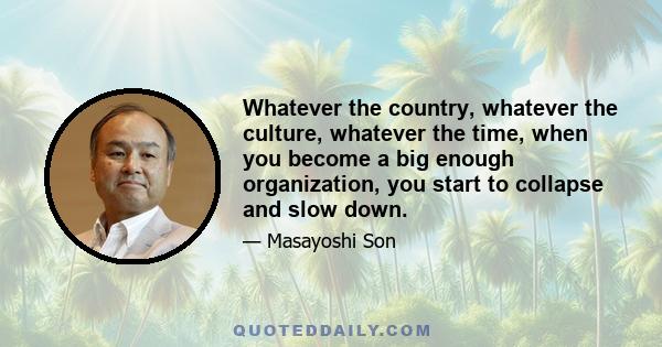 Whatever the country, whatever the culture, whatever the time, when you become a big enough organization, you start to collapse and slow down.