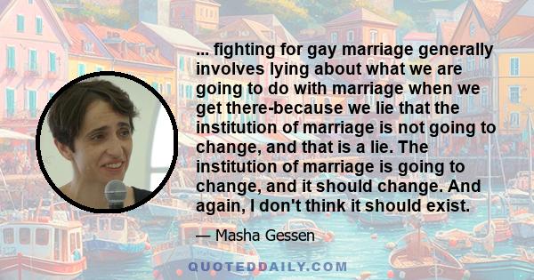 ... fighting for gay marriage generally involves lying about what we are going to do with marriage when we get there-because we lie that the institution of marriage is not going to change, and that is a lie. The