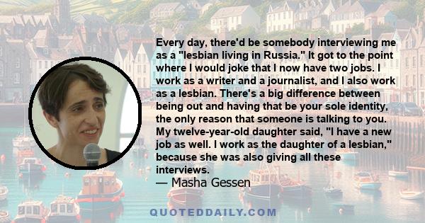 Every day, there'd be somebody interviewing me as a lesbian living in Russia. It got to the point where I would joke that I now have two jobs. I work as a writer and a journalist, and I also work as a lesbian. There's a 