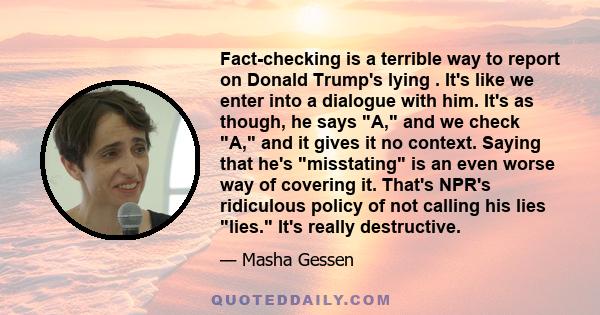 Fact-checking is a terrible way to report on Donald Trump's lying . It's like we enter into a dialogue with him. It's as though, he says A, and we check A, and it gives it no context. Saying that he's misstating is an