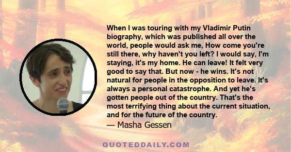 When I was touring with my Vladimir Putin biography, which was published all over the world, people would ask me, How come you're still there, why haven't you left? I would say, I'm staying, it's my home. He can leave!