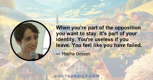 When you're part of the opposition you want to stay. It's part of your identity. You're useless if you leave. You feel like you have failed.