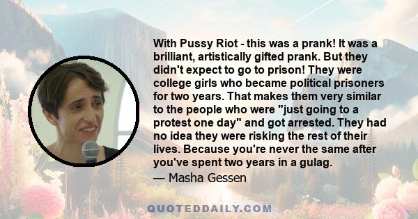 With Pussy Riot - this was a prank! It was a brilliant, artistically gifted prank. But they didn't expect to go to prison! They were college girls who became political prisoners for two years. That makes them very