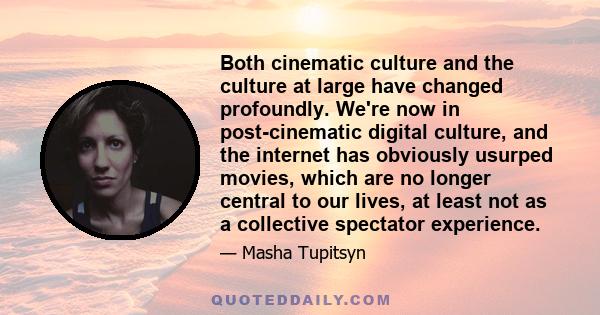 Both cinematic culture and the culture at large have changed profoundly. We're now in post-cinematic digital culture, and the internet has obviously usurped movies, which are no longer central to our lives, at least not 