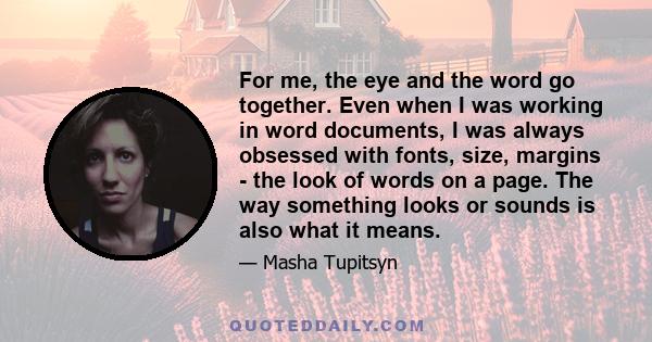 For me, the eye and the word go together. Even when I was working in word documents, I was always obsessed with fonts, size, margins - the look of words on a page. The way something looks or sounds is also what it means.