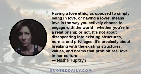 Having a love ethic, as opposed to simply being in love, or having a lover, means love is the way you actively choose to engage with the world - whether you're in a relationship or not. It's not about disappearing into