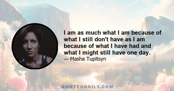 I am as much what I am because of what I still don't have as I am because of what I have had and what I might still have one day.