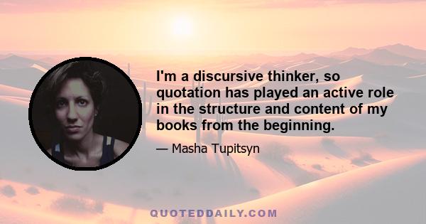 I'm a discursive thinker, so quotation has played an active role in the structure and content of my books from the beginning.