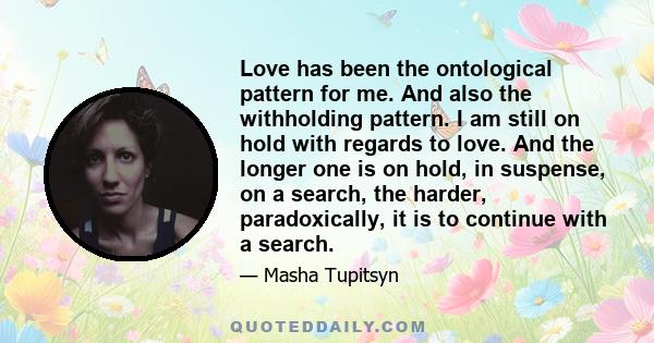 Love has been the ontological pattern for me. And also the withholding pattern. I am still on hold with regards to love. And the longer one is on hold, in suspense, on a search, the harder, paradoxically, it is to