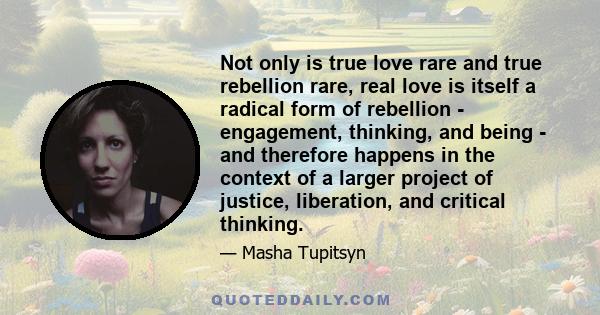 Not only is true love rare and true rebellion rare, real love is itself a radical form of rebellion - engagement, thinking, and being - and therefore happens in the context of a larger project of justice, liberation,