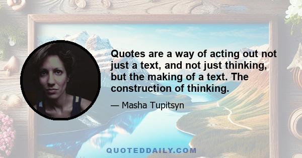 Quotes are a way of acting out not just a text, and not just thinking, but the making of a text. The construction of thinking.