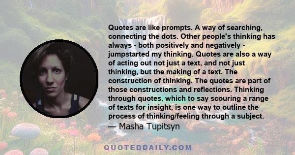 Quotes are like prompts. A way of searching, connecting the dots. Other people's thinking has always - both positively and negatively - jumpstarted my thinking. Quotes are also a way of acting out not just a text, and