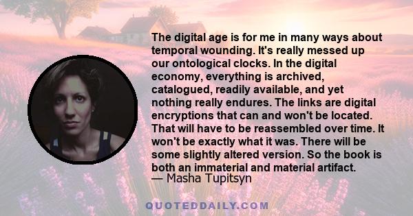 The digital age is for me in many ways about temporal wounding. It's really messed up our ontological clocks. In the digital economy, everything is archived, catalogued, readily available, and yet nothing really