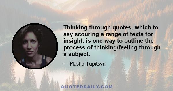 Thinking through quotes, which to say scouring a range of texts for insight, is one way to outline the process of thinking/feeling through a subject.