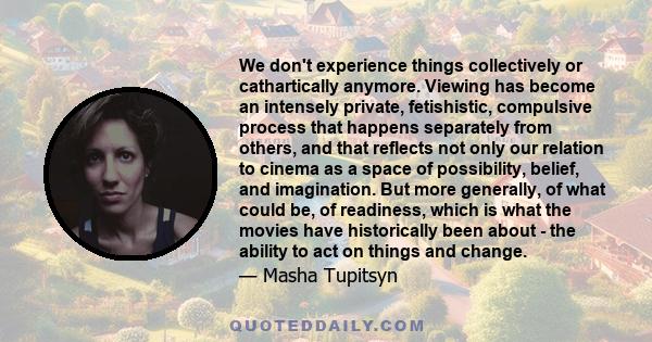 We don't experience things collectively or cathartically anymore. Viewing has become an intensely private, fetishistic, compulsive process that happens separately from others, and that reflects not only our relation to