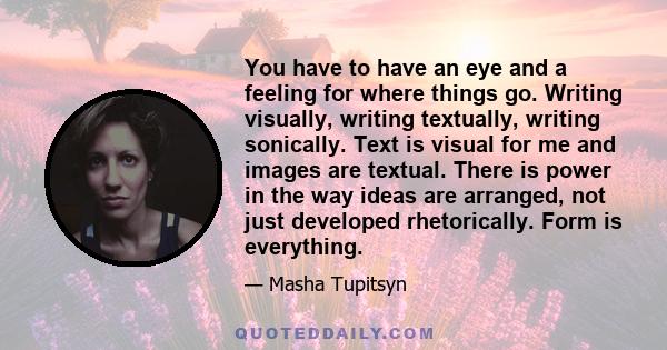 You have to have an eye and a feeling for where things go. Writing visually, writing textually, writing sonically. Text is visual for me and images are textual. There is power in the way ideas are arranged, not just