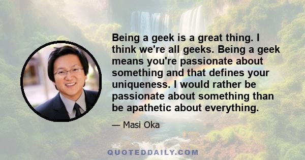 Being a geek is a great thing. I think we're all geeks. Being a geek means you're passionate about something and that defines your uniqueness. I would rather be passionate about something than be apathetic about