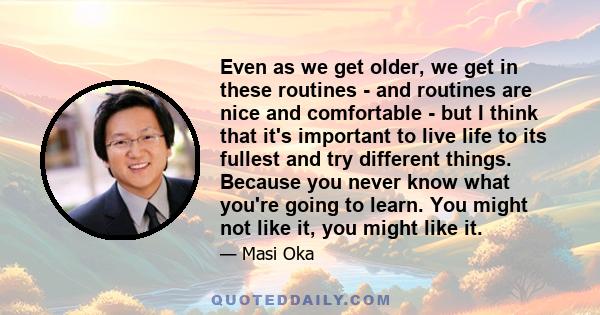 Even as we get older, we get in these routines - and routines are nice and comfortable - but I think that it's important to live life to its fullest and try different things. Because you never know what you're going to