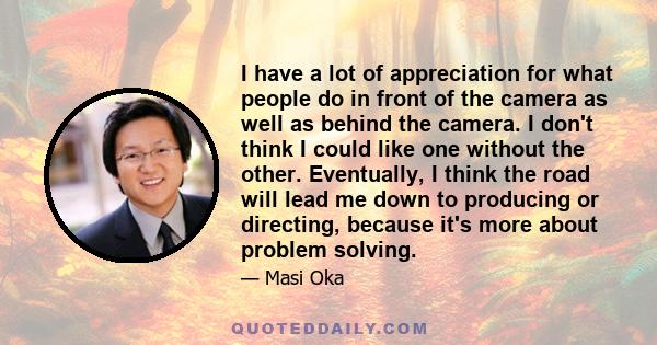 I have a lot of appreciation for what people do in front of the camera as well as behind the camera. I don't think I could like one without the other. Eventually, I think the road will lead me down to producing or