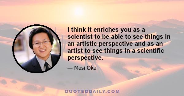 I think it enriches you as a scientist to be able to see things in an artistic perspective and as an artist to see things in a scientific perspective.