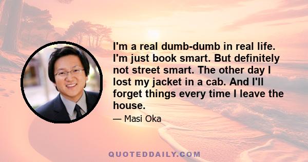 I'm a real dumb-dumb in real life. I'm just book smart. But definitely not street smart. The other day I lost my jacket in a cab. And I'll forget things every time I leave the house.