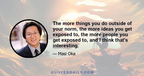 The more things you do outside of your norm, the more ideas you get exposed to, the more people you get exposed to, and I think that's interesting.