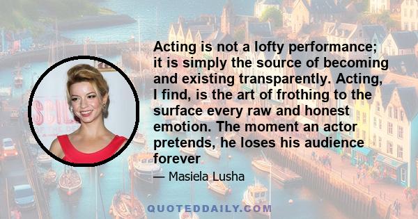 Acting is not a lofty performance; it is simply the source of becoming and existing transparently. Acting, I find, is the art of frothing to the surface every raw and honest emotion. The moment an actor pretends, he