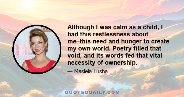 Although I was calm as a child, I had this restlessness about me–this need and hunger to create my own world. Poetry filled that void, and its words fed that vital necessity of ownership.