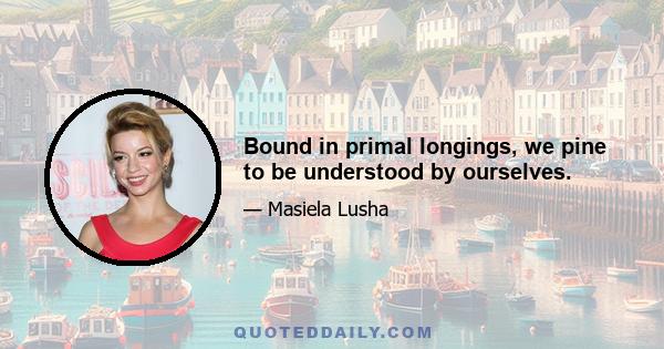 Bound in primal longings, we pine to be understood by ourselves.