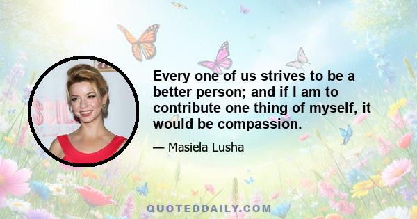 Every one of us strives to be a better person; and if I am to contribute one thing of myself, it would be compassion.