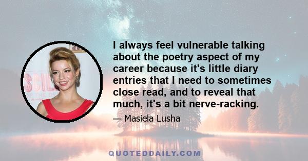 I always feel vulnerable talking about the poetry aspect of my career because it's little diary entries that I need to sometimes close read, and to reveal that much, it's a bit nerve-racking.